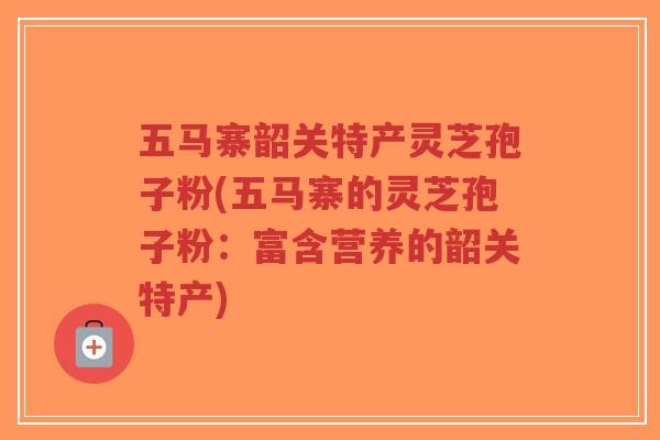 五马寨韶关特产灵芝孢子粉(五马寨的灵芝孢子粉：富含营养的韶关特产)-第1张图片-超越