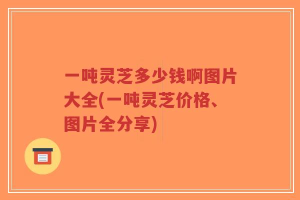 一吨灵芝多少钱啊图片大全(一吨灵芝价格、图片全分享)-第1张图片-超越 一吨灵芝多少钱啊图片大全(一吨灵芝价格、图片全分享)-第1张图片-超越