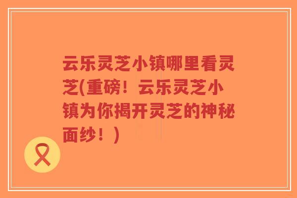 云乐灵芝小镇哪里看灵芝(重磅！云乐灵芝小镇为你揭开灵芝的神秘面纱！)-第1张图片-超越