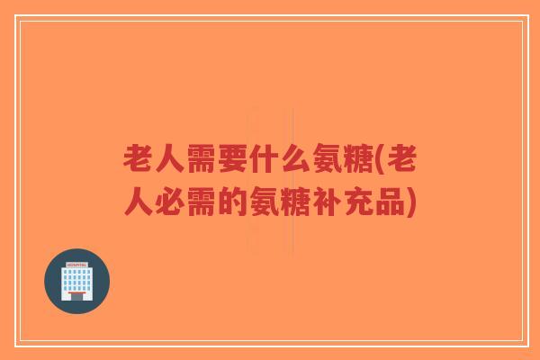 老人需要什么氨糖(老人必需的氨糖补充品)-第1张图片-超越 老人需要什么氨糖(老人必需的氨糖补充品)-第1张图片-超越