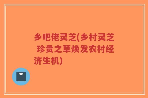 乡吧佬灵芝(乡村灵芝 珍贵之草焕发农村经济生机)-第1张图片-超越