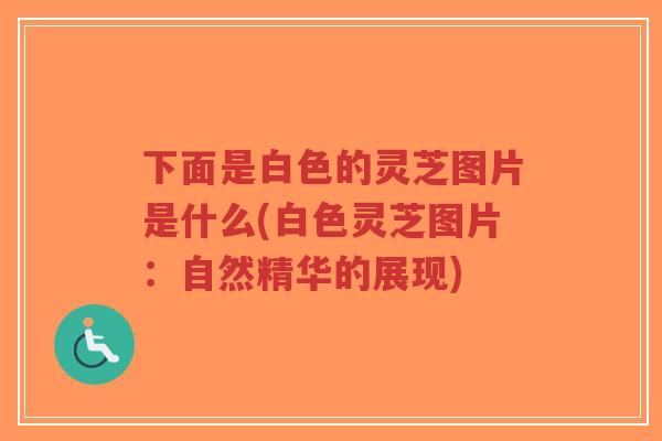 下面是白色的灵芝图片是什么(白色灵芝图片：自然精华的展现)-第1张图片-超越