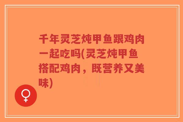 千年灵芝炖甲鱼跟鸡肉一起吃吗(灵芝炖甲鱼搭配鸡肉,既营养又美味)-第1张图片-超越 千年灵芝炖甲鱼跟鸡肉一起吃吗(灵芝炖甲鱼搭配鸡肉,既营养又美味)-第1张图片-超越
