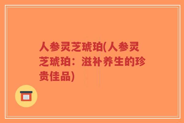 人参灵芝琥珀(人参灵芝琥珀:滋补养生的珍贵佳品)-第1张图片-超越 人参灵芝琥珀(人参灵芝琥珀:滋补养生的珍贵佳品)-第1张图片-超越