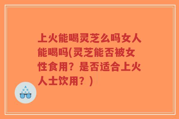 上火能喝灵芝么吗女人能喝吗(灵芝能否被女性食用?是否适合上火人士饮用?)-第1张图片-超越 上火能喝灵芝么吗女人能喝吗(灵芝能否被女性食用?是否适合上火人士饮用?)-第1张图片-超越