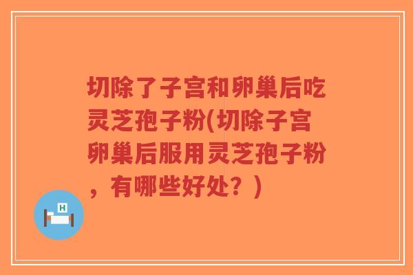 切除了子宫和卵巢后吃灵芝孢子粉(切除子宫卵巢后服用灵芝孢子粉,有哪些好处?)-第1张图片-超越 切除了子宫和卵巢后吃灵芝孢子粉(切除子宫卵巢后服用灵芝孢子粉,有哪些好处?)-第1张图片-超越