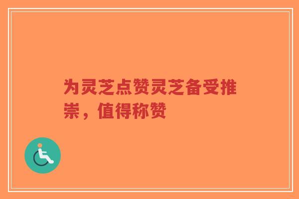 为灵芝点赞灵芝备受推崇，值得称赞-第1张图片-超越