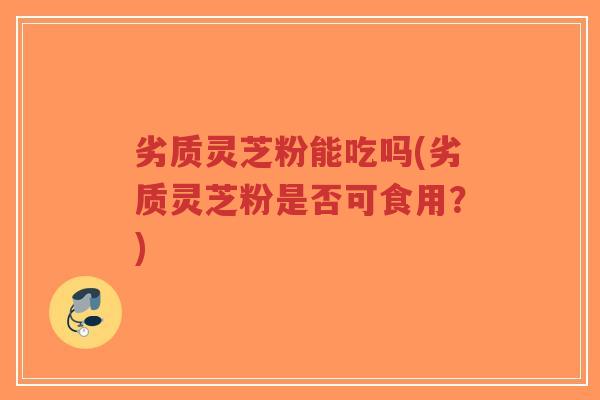 劣质灵芝粉能吃吗(劣质灵芝粉是否可食用？)-第1张图片-超越