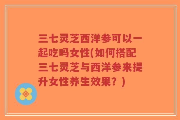 三七灵芝西洋参可以一起吃吗女性(如何搭配三七灵芝与西洋参来提升女性养生效果?)-第1张图片-超越 三七灵芝西洋参可以一起吃吗女性(如何搭配三七灵芝与西洋参来提升女性养生效果?)-第1张图片-超越