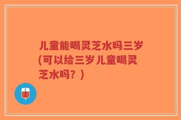 儿童能喝灵芝水吗三岁(可以给三岁儿童喝灵芝水吗？)-第1张图片-超越
