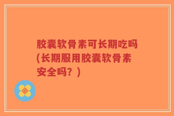 胶囊软骨素可长期吃吗(长期服用胶囊软骨素安全吗？)-第1张图片-超越