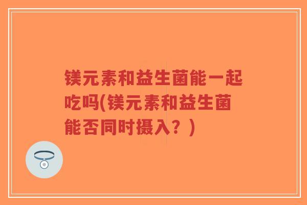 镁元素和益生菌能一起吃吗(镁元素和益生菌能否同时摄入?)-第1张图片-超越 镁元素和益生菌能一起吃吗(镁元素和益生菌能否同时摄入?)-第1张图片-超越