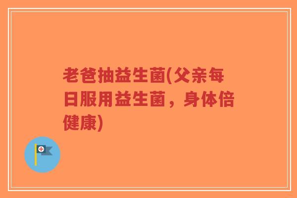 老爸抽益生菌(父亲每日服用益生菌，身体倍健康)-第1张图片-超越
