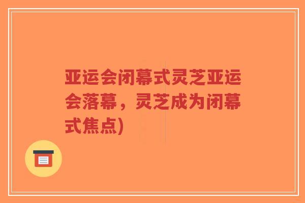 亚运会闭幕式灵芝亚运会落幕，灵芝成为闭幕式焦点)-第1张图片-超越