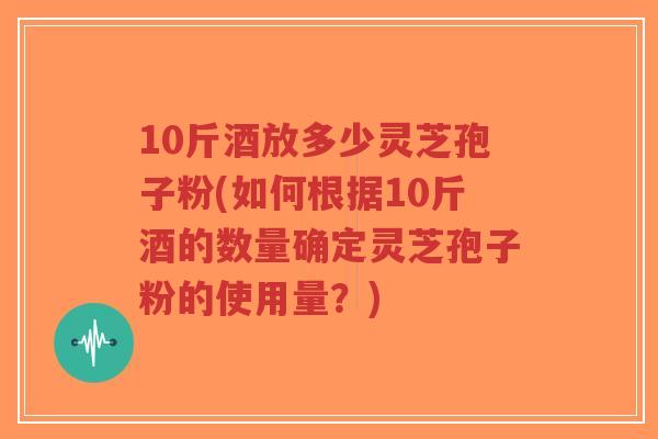 10斤酒放多少灵芝孢子粉(如何根据10斤酒的数量确定灵芝孢子粉的使用量?)-第1张图片-超越 10斤酒放多少灵芝孢子粉(如何根据10斤酒的数量确定灵芝孢子粉的使用量?)-第1张图片-超越