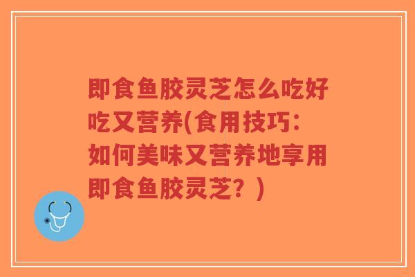 即食鱼胶灵芝怎么吃好吃又营养(食用技巧:如何美味又营养地享用即食鱼胶灵芝?)-第1张图片-超越 即食鱼胶灵芝怎么吃好吃又营养(食用技巧:如何美味又营养地享用即食鱼胶灵芝?)-第1张图片-超越