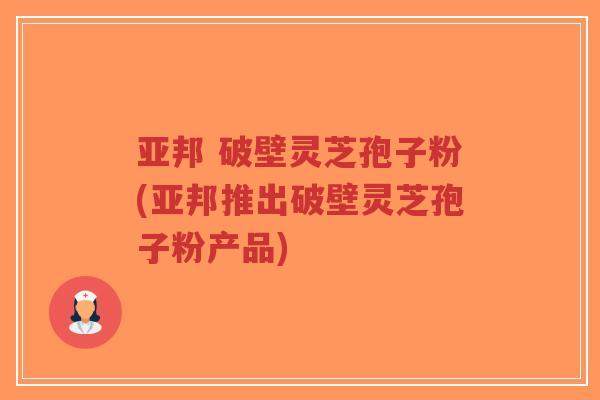 亚邦 破壁灵芝孢子粉(亚邦推出破壁灵芝孢子粉产品)-第1张图片-超越