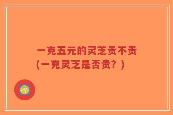 一克五元的灵芝贵不贵(一克灵芝是否贵?)-第1张图片-超越 一克五元的灵芝贵不贵(一克灵芝是否贵?)-第1张图片-超越