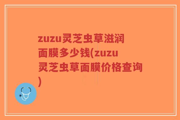 zuzu灵芝虫草滋润面膜多少钱(zuzu灵芝虫草面膜价格查询)-第1张图片-超越 zuzu灵芝虫草滋润面膜多少钱(zuzu灵芝虫草面膜价格查询)-第1张图片-超越