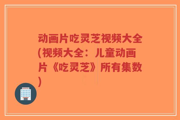 动画片吃灵芝视频大全(视频大全:儿童动画片《吃灵芝》所有集数)-第1张图片-超越 动画片吃灵芝视频大全(视频大全:儿童动画片《吃灵芝》所有集数)-第1张图片-超越