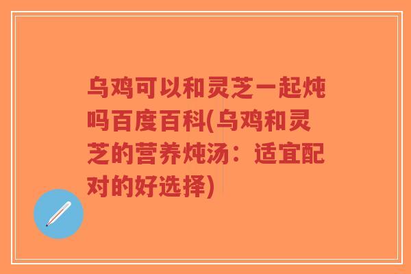 乌鸡可以和灵芝一起炖吗百度百科(乌鸡和灵芝的营养炖汤:适宜配对的好选择)-第1张图片-超越 乌鸡可以和灵芝一起炖吗百度百科(乌鸡和灵芝的营养炖汤:适宜配对的好选择)-第1张图片-超越