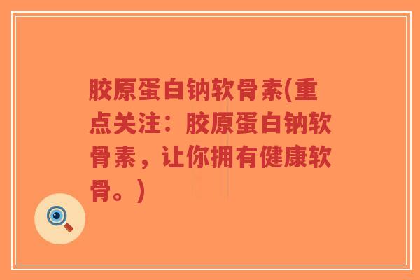 胶原蛋白钠软骨素(重点关注：胶原蛋白钠软骨素，让你拥有健康软骨。)-第1张图片-超越