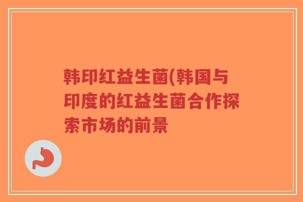 韩印红益生菌(韩国与印度的红益生菌合作探索市场的前景-第1张图片-超越