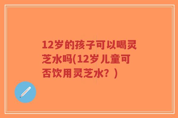 12岁的孩子可以喝灵芝水吗(12岁儿童可否饮用灵芝水?)-第1张图片-超越 12岁的孩子可以喝灵芝水吗(12岁儿童可否饮用灵芝水?)-第1张图片-超越