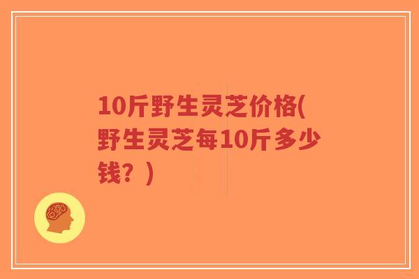 10斤野生灵芝价格(野生灵芝每10斤多少钱?)-第1张图片-超越 10斤野生灵芝价格(野生灵芝每10斤多少钱?)-第1张图片-超越