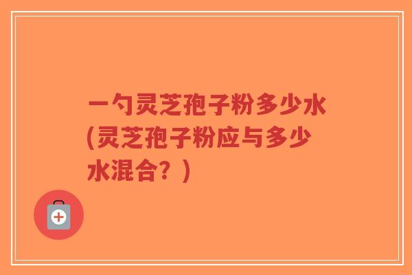 一勺灵芝孢子粉多少水(灵芝孢子粉应与多少水混合?)-第1张图片-超越 一勺灵芝孢子粉多少水(灵芝孢子粉应与多少水混合?)-第1张图片-超越
