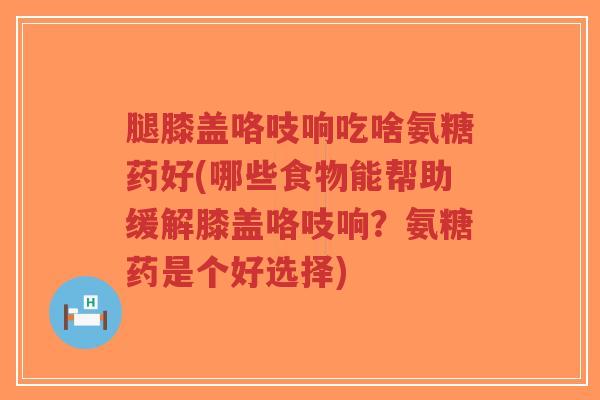 腿膝盖咯吱响吃啥氨糖药好(哪些食物能帮助缓解膝盖咯吱响?氨糖药是个好选择)-第1张图片-超越 腿膝盖咯吱响吃啥氨糖药好(哪些食物能帮助缓解膝盖咯吱响?氨糖药是个好选择)-第1张图片-超越