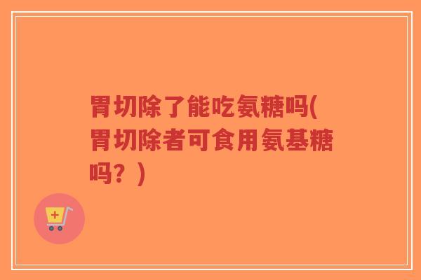 胃切除了能吃氨糖吗(胃切除者可食用氨基糖吗?)-第1张图片-超越 胃切除了能吃氨糖吗(胃切除者可食用氨基糖吗?)-第1张图片-超越