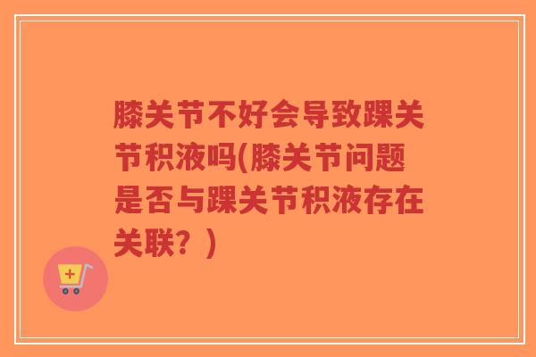 膝关节不好会导致踝关节积液吗(膝关节问题是否与踝关节积液存在关联?)-第1张图片-超越 膝关节不好会导致踝关节积液吗(膝关节问题是否与踝关节积液存在关联?)-第1张图片-超越