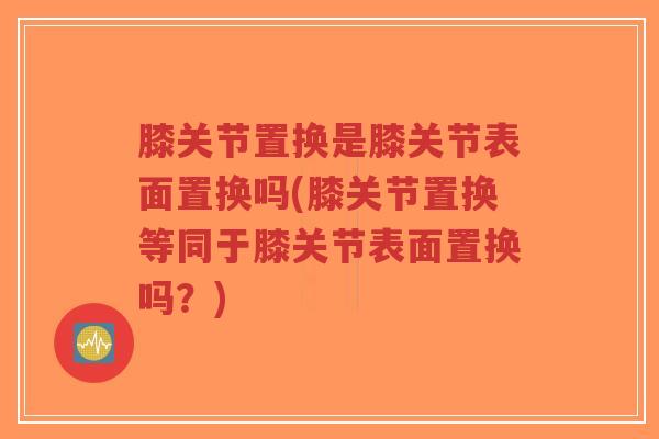 膝关节置换是膝关节表面置换吗(膝关节置换等同于膝关节表面置换吗?)-第1张图片-超越 膝关节置换是膝关节表面置换吗(膝关节置换等同于膝关节表面置换吗?)-第1张图片-超越