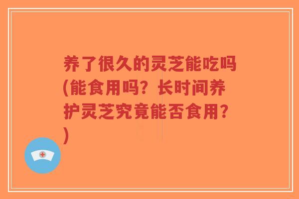养了很久的灵芝能吃吗(能食用吗?长时间养护灵芝究竟能否食用?)-第1张图片-超越 养了很久的灵芝能吃吗(能食用吗?长时间养护灵芝究竟能否食用?)-第1张图片-超越