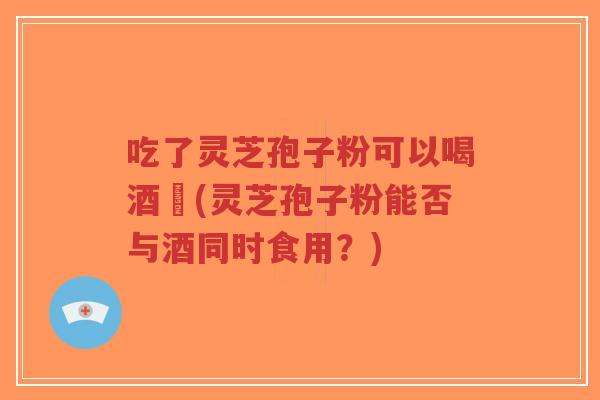 吃了灵芝孢子粉可以喝酒嗎(灵芝孢子粉能否与酒同时食用?)-第1张图片-超越 吃了灵芝孢子粉可以喝酒嗎(灵芝孢子粉能否与酒同时食用?)-第1张图片-超越
