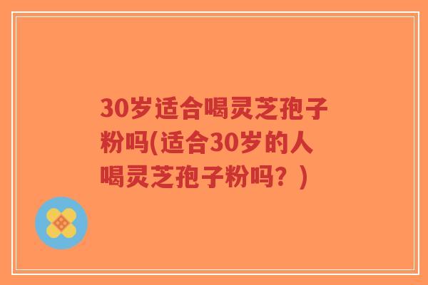 30岁适合喝灵芝孢子粉吗(适合30岁的人喝灵芝孢子粉吗?)-第1张图片-超越 30岁适合喝灵芝孢子粉吗(适合30岁的人喝灵芝孢子粉吗?)-第1张图片-超越