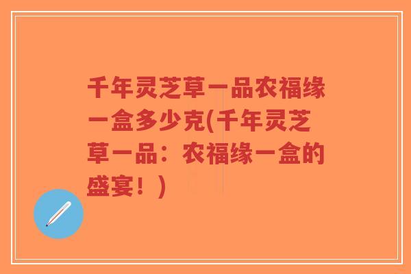 千年灵芝草一品农福缘一盒多少克(千年灵芝草一品:农福缘一盒的盛宴!)-第1张图片-超越 千年灵芝草一品农福缘一盒多少克(千年灵芝草一品:农福缘一盒的盛宴!)-第1张图片-超越