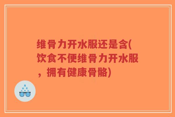 维骨力开水服还是含(饮食不便维骨力开水服，拥有健康骨骼)-第1张图片-超越