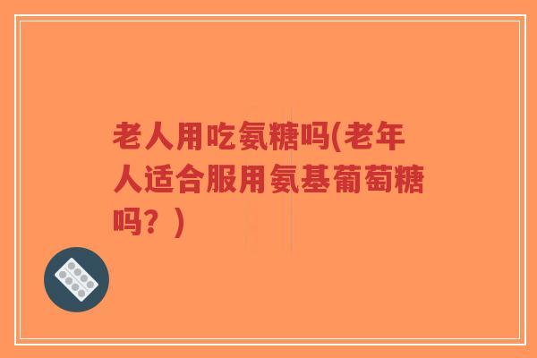 老人用吃氨糖吗(老年人适合服用氨基葡萄糖吗?)-第1张图片-超越 老人用吃氨糖吗(老年人适合服用氨基葡萄糖吗?)-第1张图片-超越