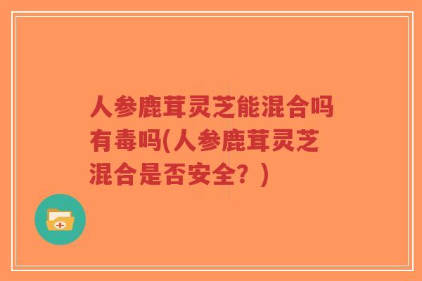 人参鹿茸灵芝能混合吗有毒吗(人参鹿茸灵芝混合是否安全?)-第1张图片-超越 人参鹿茸灵芝能混合吗有毒吗(人参鹿茸灵芝混合是否安全?)-第1张图片-超越