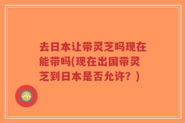 去日本让带灵芝吗现在能带吗(现在出国带灵芝到日本是否允许?)-第1张图片-超越 去日本让带灵芝吗现在能带吗(现在出国带灵芝到日本是否允许?)-第1张图片-超越