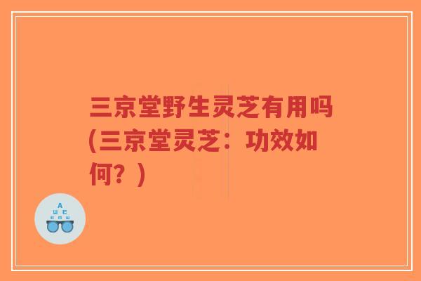 三京堂野生灵芝有用吗(三京堂灵芝：功效如何？)-第1张图片-超越