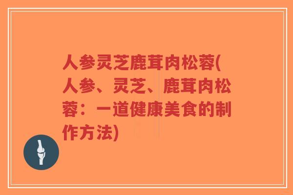 人参灵芝鹿茸肉松蓉(人参、灵芝、鹿茸肉松蓉:一道健康美食的制作方法)-第1张图片-超越 人参灵芝鹿茸肉松蓉(人参、灵芝、鹿茸肉松蓉:一道健康美食的制作方法)-第1张图片-超越