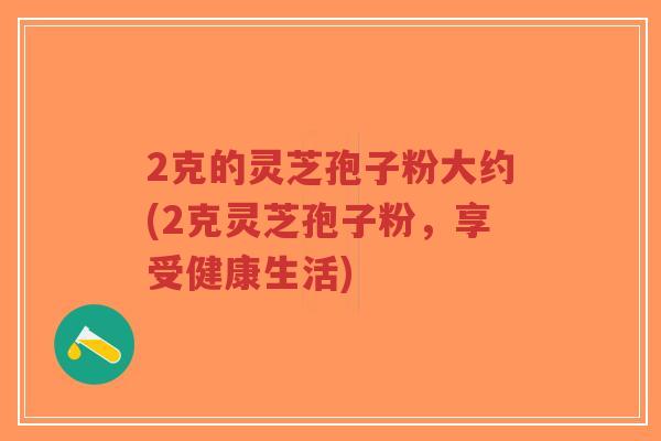 2克的灵芝孢子粉大约(2克灵芝孢子粉,享受健康生活)-第1张图片-超越 2克的灵芝孢子粉大约(2克灵芝孢子粉,享受健康生活)-第1张图片-超越