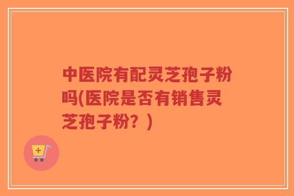 中医院有配灵芝孢子粉吗(医院是否有销售灵芝孢子粉?)-第1张图片-超越 中医院有配灵芝孢子粉吗(医院是否有销售灵芝孢子粉?)-第1张图片-超越