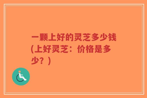 一颗上好的灵芝多少钱(上好灵芝:价格是多少?)-第1张图片-超越 一颗上好的灵芝多少钱(上好灵芝:价格是多少?)-第1张图片-超越