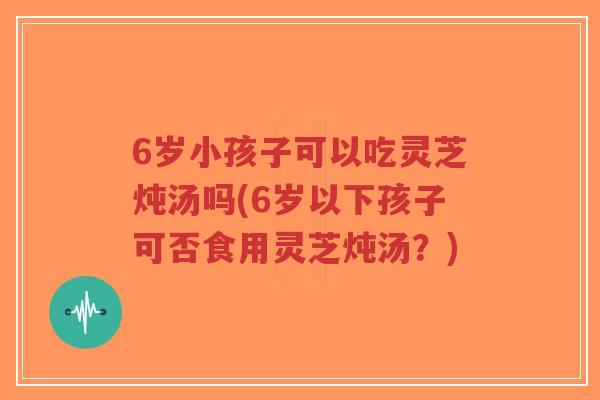 6岁小孩子可以吃灵芝炖汤吗(6岁以下孩子可否食用灵芝炖汤?)-第1张图片-超越 6岁小孩子可以吃灵芝炖汤吗(6岁以下孩子可否食用灵芝炖汤?)-第1张图片-超越