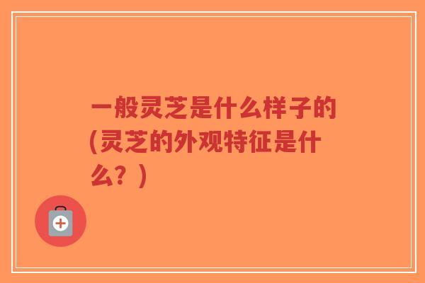 一般灵芝是什么样子的(灵芝的外观特征是什么?)-第1张图片-超越 一般灵芝是什么样子的(灵芝的外观特征是什么?)-第1张图片-超越