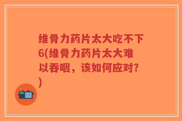 维骨力药片太大吃不下6(维骨力药片太大难以吞咽,该如何应对?)-第1张图片-超越 维骨力药片太大吃不下6(维骨力药片太大难以吞咽,该如何应对?)-第1张图片-超越
